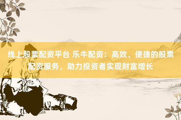 线上股票配资平台 乐牛配资：高效、便捷的股票配资服务，助力投资者实现财富增长