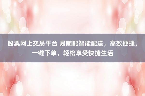 股票网上交易平台 易随配智能配送，高效便捷，一键下单，轻松享受快捷生活