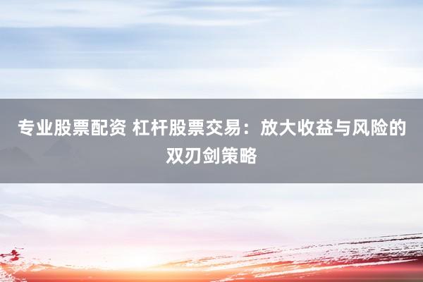专业股票配资 杠杆股票交易：放大收益与风险的双刃剑策略