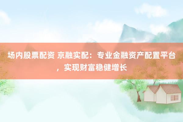 场内股票配资 京融实配：专业金融资产配置平台，实现财富稳健增长