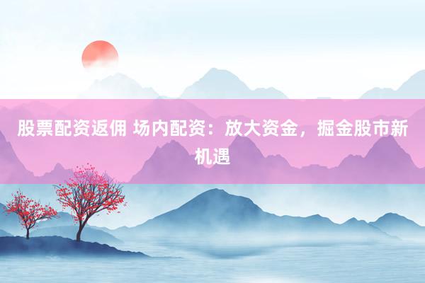 股票配资返佣 场内配资：放大资金，掘金股市新机遇