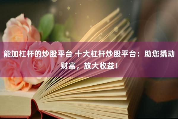 能加杠杆的炒股平台 十大杠杆炒股平台：助您撬动财富，放大收益！