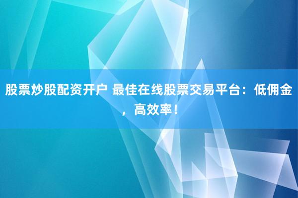 股票炒股配资开户 最佳在线股票交易平台：低佣金，高效率！