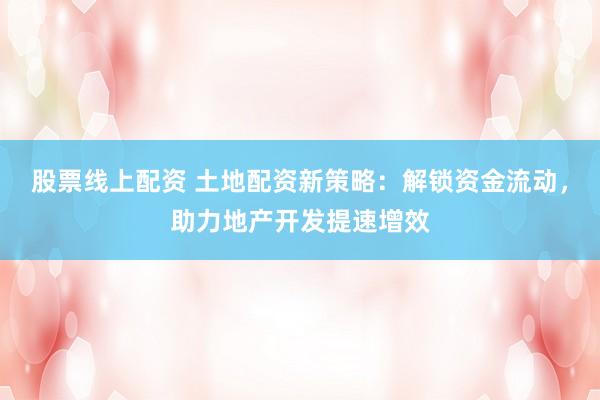 股票线上配资 土地配资新策略：解锁资金流动，助力地产开发提速增效