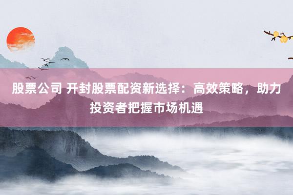 股票公司 开封股票配资新选择：高效策略，助力投资者把握市场机遇
