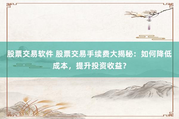 股票交易软件 股票交易手续费大揭秘：如何降低成本，提升投资收益？