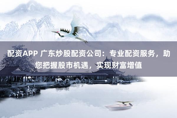 配资APP 广东炒股配资公司：专业配资服务，助您把握股市机遇，实现财富增值