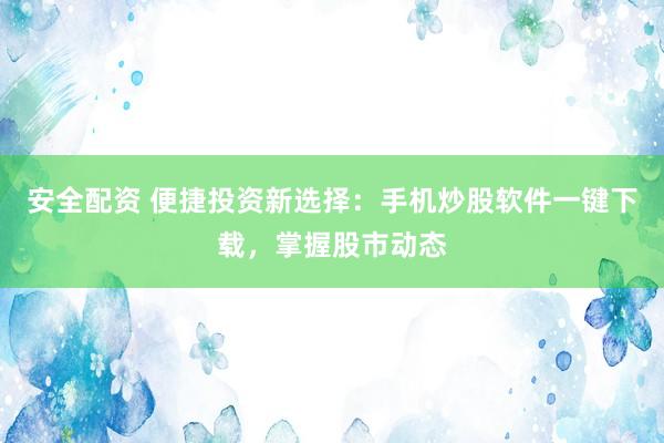 安全配资 便捷投资新选择：手机炒股软件一键下载，掌握股市动态