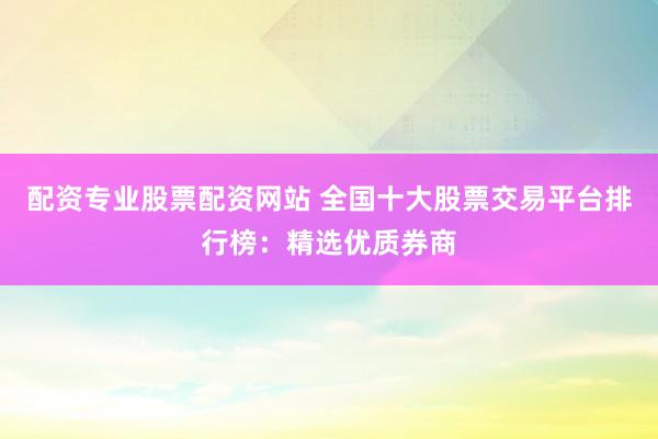 配资专业股票配资网站 全国十大股票交易平台排行榜：精选优质券商
