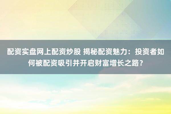 配资实盘网上配资炒股 揭秘配资魅力：投资者如何被配资吸引并开启财富增长之路？