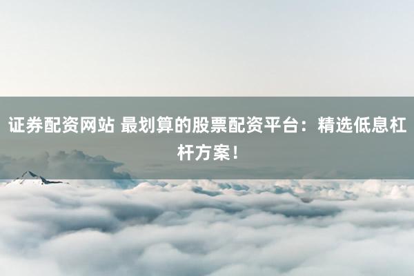 证券配资网站 最划算的股票配资平台：精选低息杠杆方案！