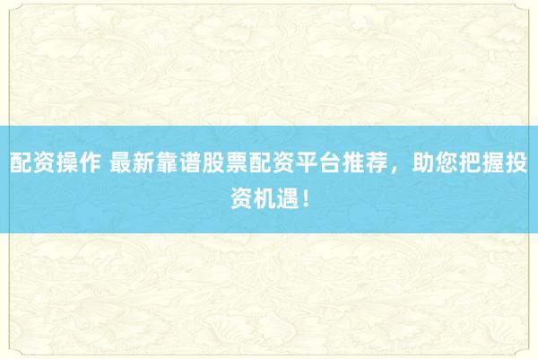 配资操作 最新靠谱股票配资平台推荐，助您把握投资机遇！