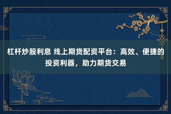 杠杆炒股利息 线上期货配资平台：高效、便捷的投资利器，助力期货交易