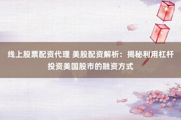 线上股票配资代理 美股配资解析：揭秘利用杠杆投资美国股市的融资方式