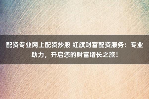 配资专业网上配资炒股 红旗财富配资服务：专业助力，开启您的财富增长之旅！
