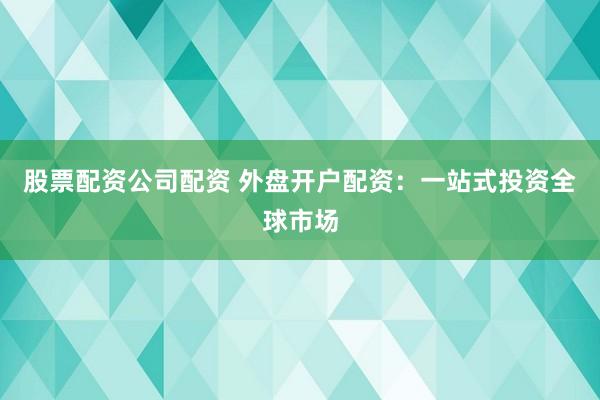 股票配资公司配资 外盘开户配资：一站式投资全球市场