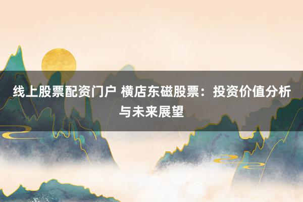 线上股票配资门户 横店东磁股票：投资价值分析与未来展望