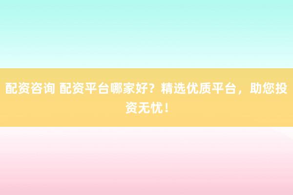 配资咨询 配资平台哪家好？精选优质平台，助您投资无忧！