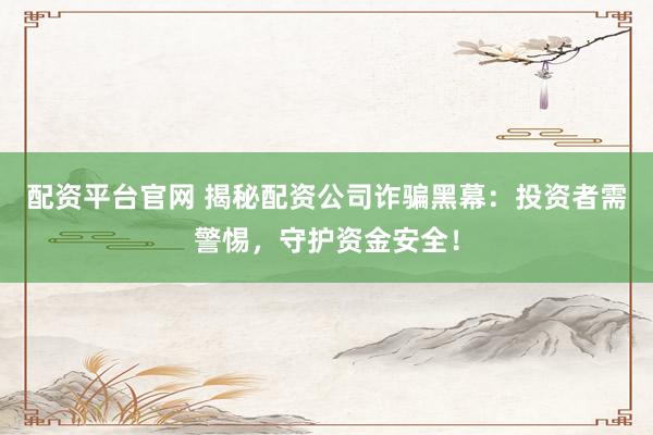 配资平台官网 揭秘配资公司诈骗黑幕：投资者需警惕，守护资金安全！