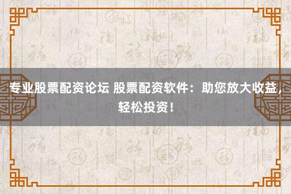 专业股票配资论坛 股票配资软件：助您放大收益，轻松投资！