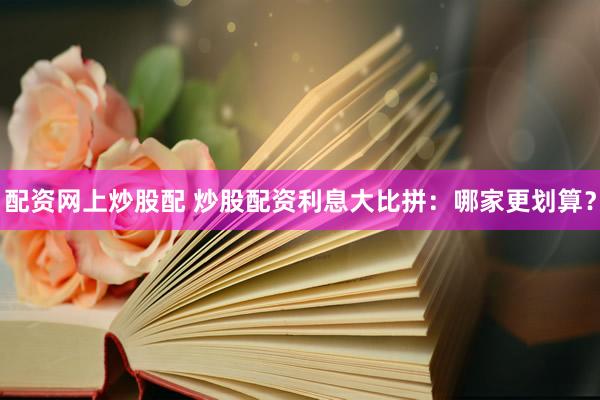 配资网上炒股配 炒股配资利息大比拼：哪家更划算？