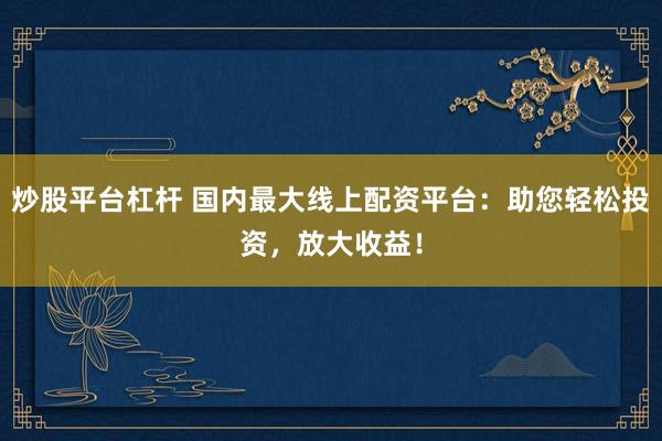 炒股平台杠杆 国内最大线上配资平台：助您轻松投资，放大收益！