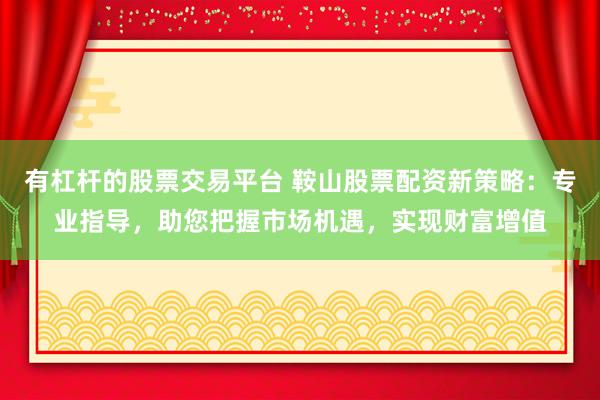 有杠杆的股票交易平台 鞍山股票配资新策略：专业指导，助您把握市场机遇，实现财富增值