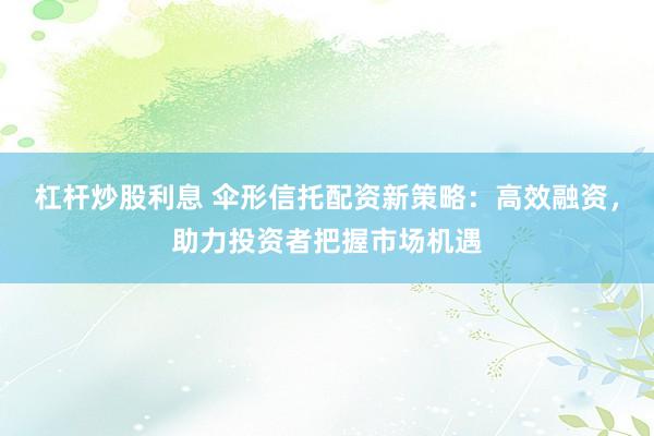 杠杆炒股利息 伞形信托配资新策略：高效融资，助力投资者把握市场机遇