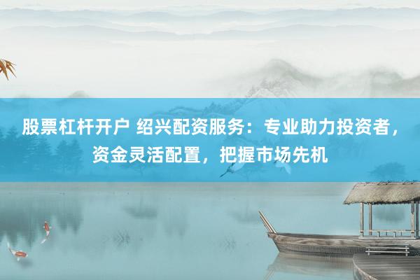 股票杠杆开户 绍兴配资服务：专业助力投资者，资金灵活配置，把握市场先机
