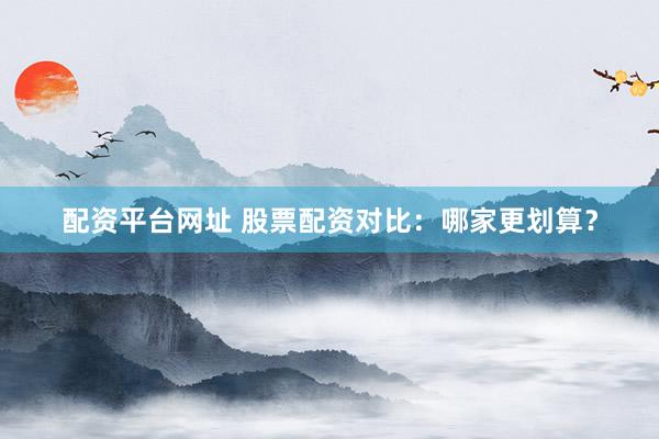 配资平台网址 股票配资对比：哪家更划算？