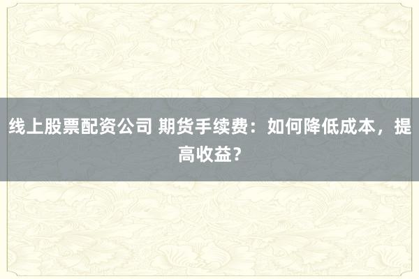 线上股票配资公司 期货手续费：如何降低成本，提高收益？