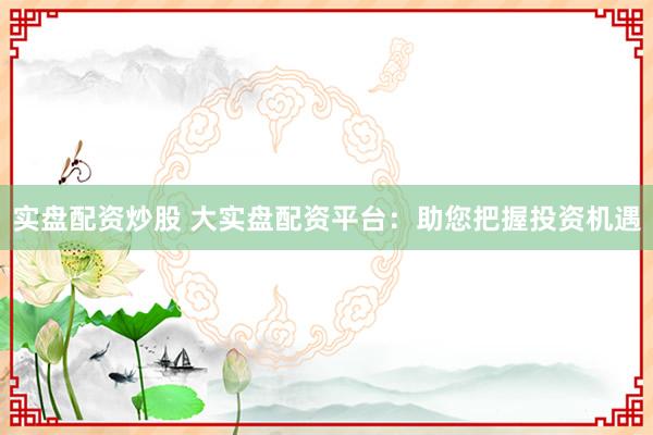 实盘配资炒股 大实盘配资平台：助您把握投资机遇