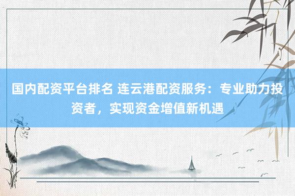国内配资平台排名 连云港配资服务：专业助力投资者，实现资金增值新机遇