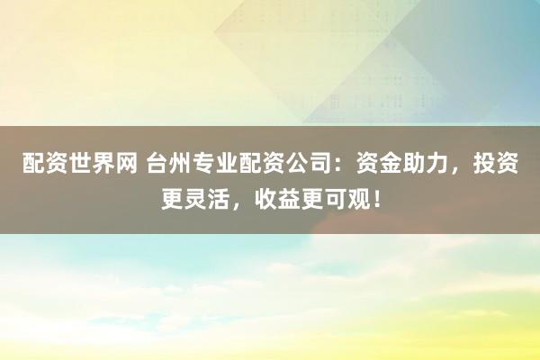 配资世界网 台州专业配资公司：资金助力，投资更灵活，收益更可观！