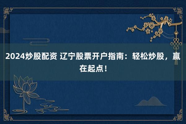 2024炒股配资 辽宁股票开户指南：轻松炒股，赢在起点！