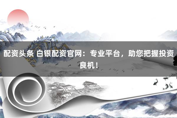 配资头条 白银配资官网：专业平台，助您把握投资良机！