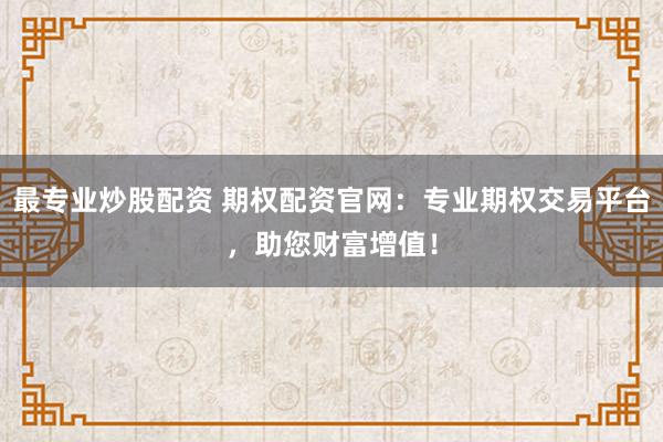 最专业炒股配资 期权配资官网：专业期权交易平台，助您财富增值！