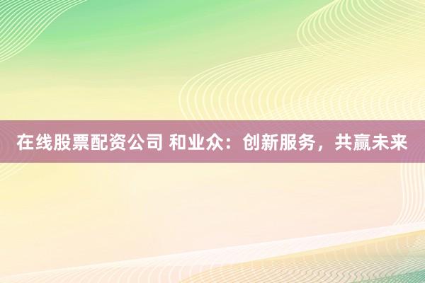 在线股票配资公司 和业众：创新服务，共赢未来