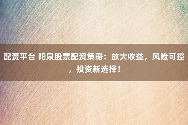 配资平台 阳泉股票配资策略：放大收益，风险可控，投资新选择！