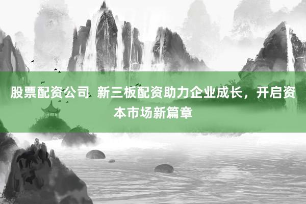 股票配资公司  新三板配资助力企业成长，开启资本市场新篇章