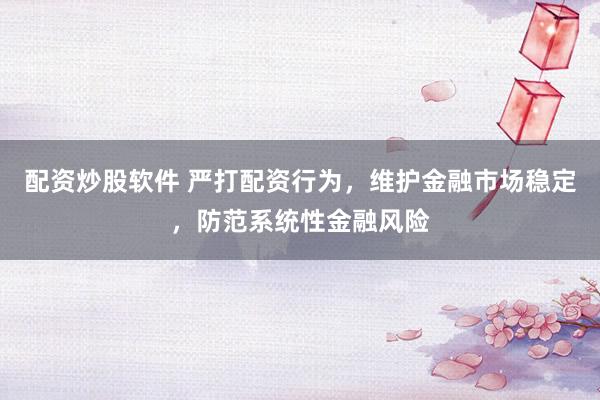 配资炒股软件 严打配资行为，维护金融市场稳定，防范系统性金融风险