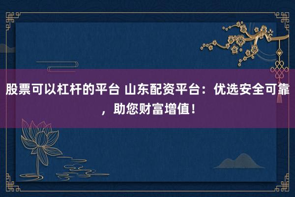 股票可以杠杆的平台 山东配资平台：优选安全可靠，助您财富增值！