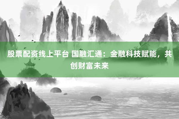 股票配资线上平台 国融汇通：金融科技赋能，共创财富未来