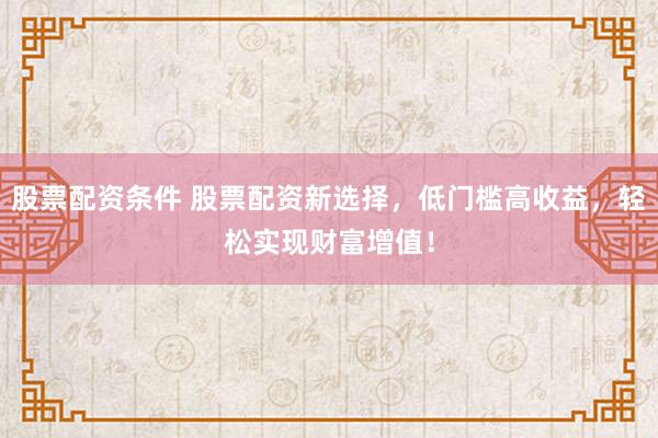 股票配资条件 股票配资新选择，低门槛高收益，轻松实现财富增值！
