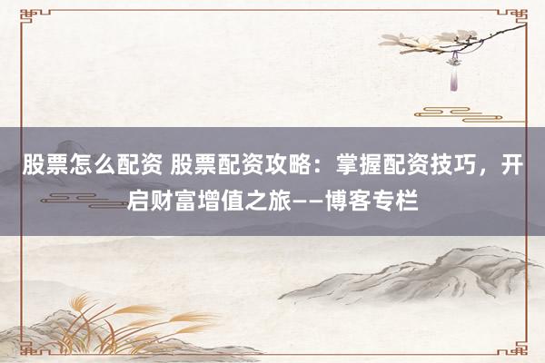 股票怎么配资 股票配资攻略：掌握配资技巧，开启财富增值之旅——博客专栏