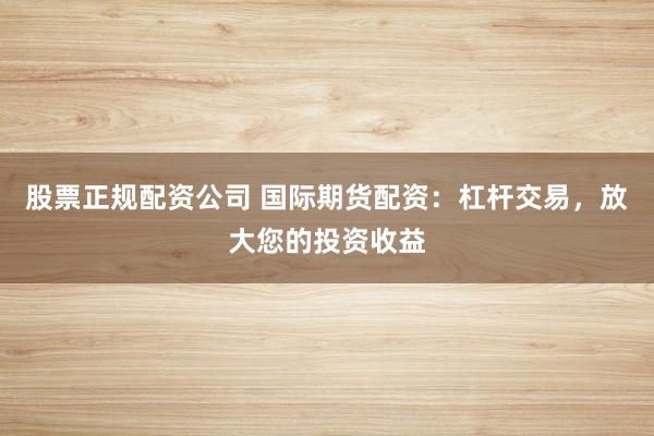 股票正规配资公司 国际期货配资：杠杆交易，放大您的投资收益