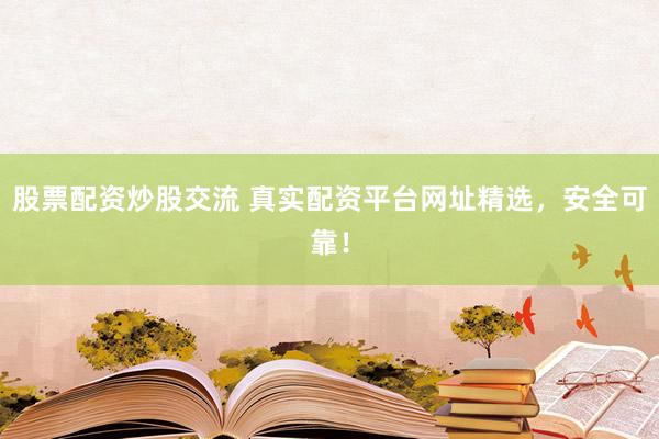 股票配资炒股交流 真实配资平台网址精选，安全可靠！