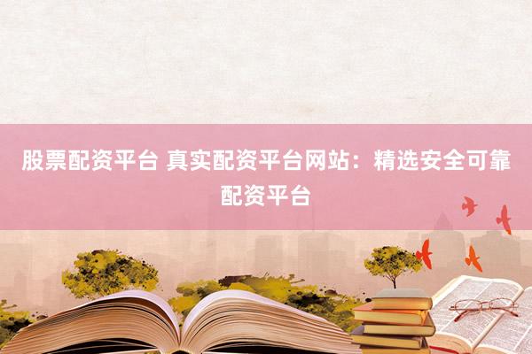 股票配资平台 真实配资平台网站：精选安全可靠配资平台