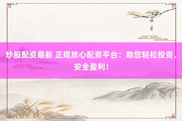 炒股配资最新 正规放心配资平台：助您轻松投资，安全盈利！