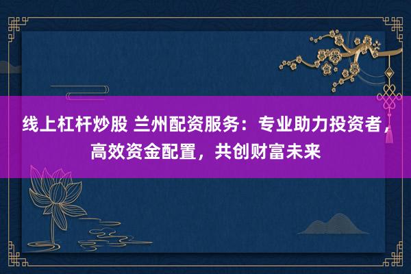线上杠杆炒股 兰州配资服务：专业助力投资者，高效资金配置，共创财富未来
